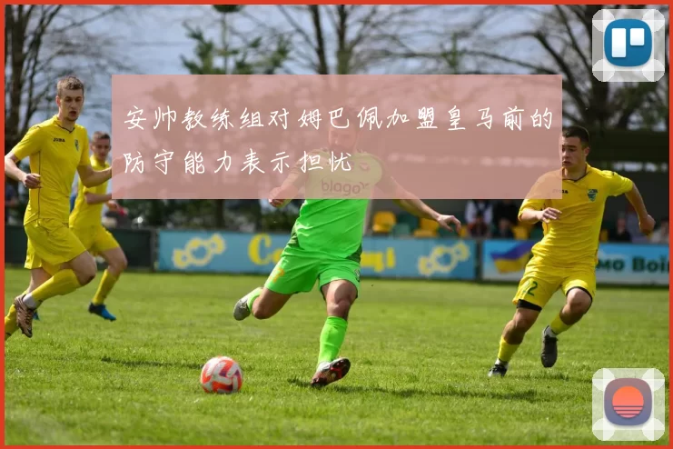 安帅教练组对姆巴佩加盟皇马前的防守能力表示担忧