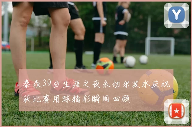 泰森39分生涯之夜米切尔泼水庆祝获比赛用球精彩瞬间回顾